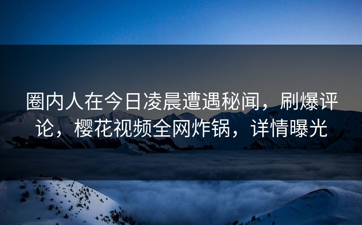 圈内人在今日凌晨遭遇秘闻，刷爆评论，樱花视频全网炸锅，详情曝光