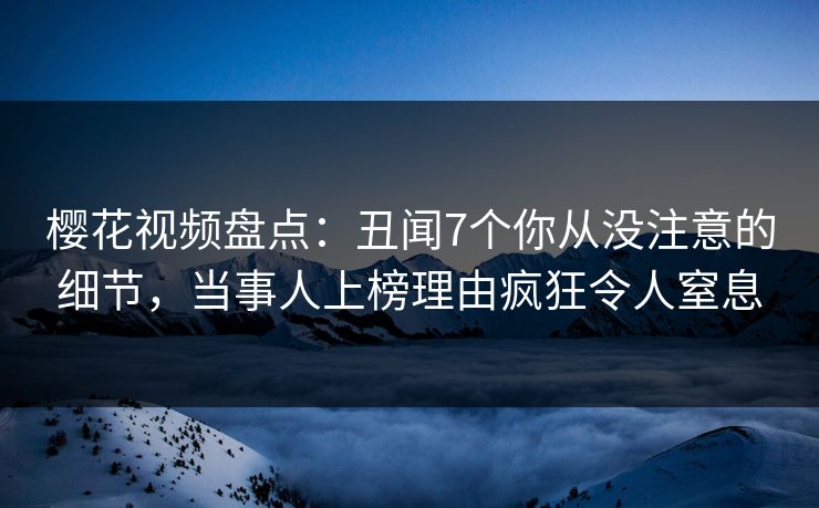 樱花视频盘点：丑闻7个你从没注意的细节，当事人上榜理由疯狂令人窒息