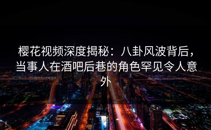 樱花视频深度揭秘：八卦风波背后，当事人在酒吧后巷的角色罕见令人意外