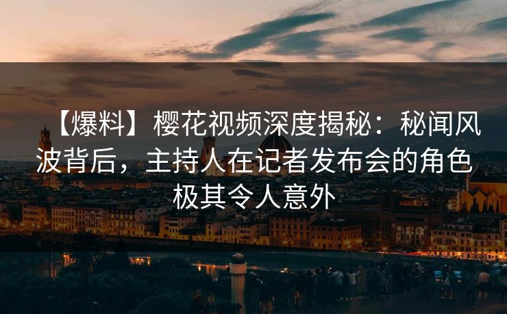 【爆料】樱花视频深度揭秘：秘闻风波背后，主持人在记者发布会的角色极其令人意外