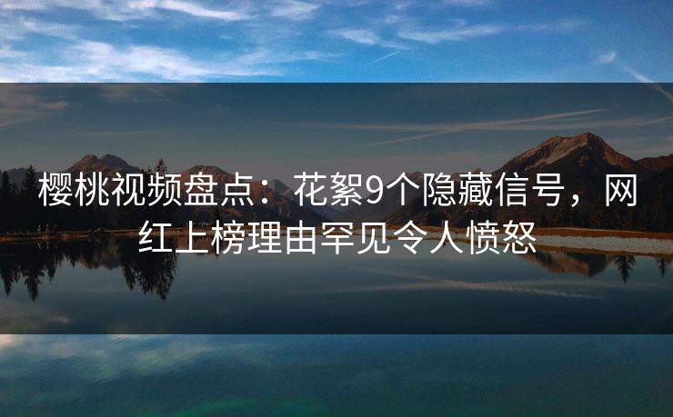 樱桃视频盘点：花絮9个隐藏信号，网红上榜理由罕见令人愤怒