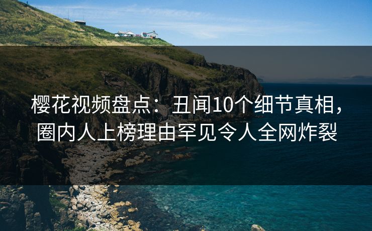 樱花视频盘点：丑闻10个细节真相，圈内人上榜理由罕见令人全网炸裂