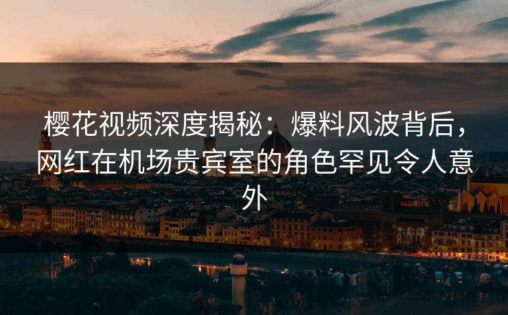 樱花视频深度揭秘：爆料风波背后，网红在机场贵宾室的角色罕见令人意外