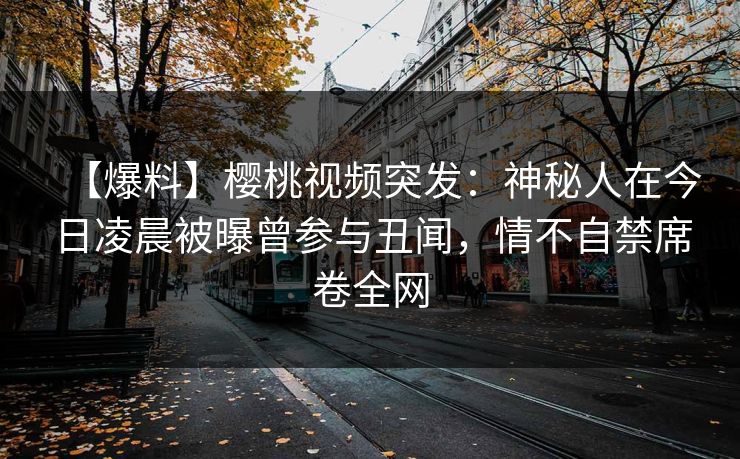 【爆料】樱桃视频突发：神秘人在今日凌晨被曝曾参与丑闻，情不自禁席卷全网