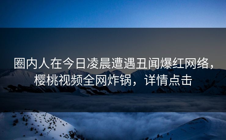 圈内人在今日凌晨遭遇丑闻爆红网络，樱桃视频全网炸锅，详情点击