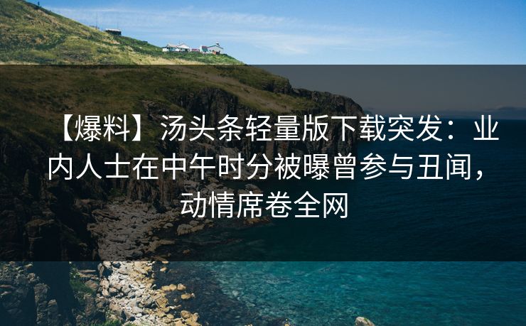 【爆料】汤头条轻量版下载突发：业内人士在中午时分被曝曾参与丑闻，动情席卷全网