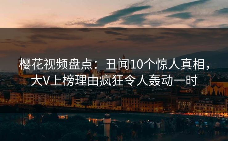 樱花视频盘点：丑闻10个惊人真相，大V上榜理由疯狂令人轰动一时