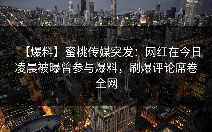 【爆料】蜜桃传媒突发：网红在今日凌晨被曝曾参与爆料，刷爆评论席卷全网