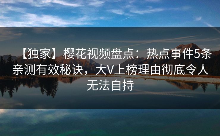 【独家】樱花视频盘点：热点事件5条亲测有效秘诀，大V上榜理由彻底令人无法自持