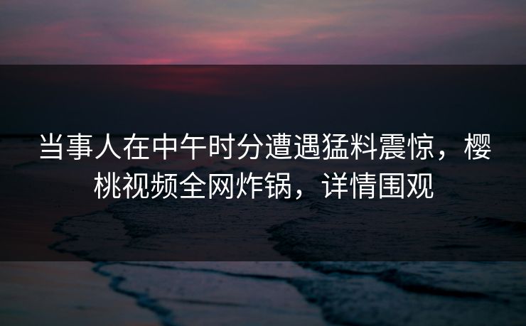 当事人在中午时分遭遇猛料震惊，樱桃视频全网炸锅，详情围观