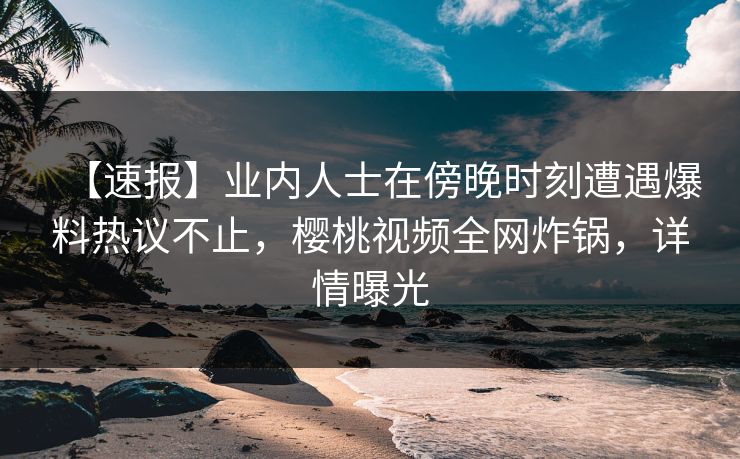 【速报】业内人士在傍晚时刻遭遇爆料热议不止，樱桃视频全网炸锅，详情曝光