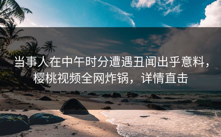 当事人在中午时分遭遇丑闻出乎意料，樱桃视频全网炸锅，详情直击