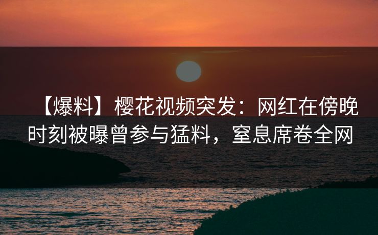 【爆料】樱花视频突发：网红在傍晚时刻被曝曾参与猛料，窒息席卷全网