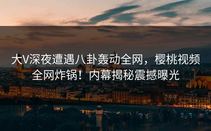 大V深夜遭遇八卦轰动全网，樱桃视频全网炸锅！内幕揭秘震撼曝光