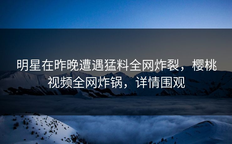 明星在昨晚遭遇猛料全网炸裂，樱桃视频全网炸锅，详情围观