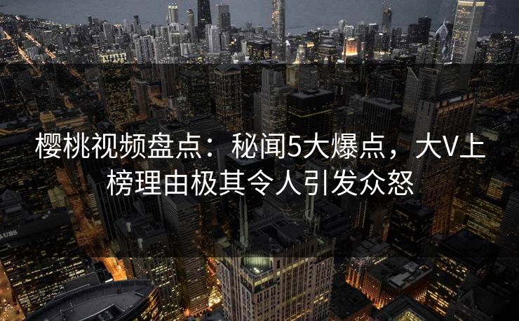 樱桃视频盘点：秘闻5大爆点，大V上榜理由极其令人引发众怒