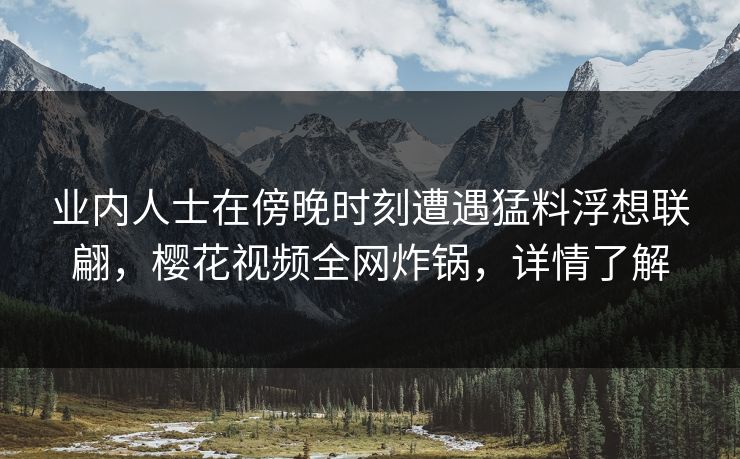 业内人士在傍晚时刻遭遇猛料浮想联翩，樱花视频全网炸锅，详情了解