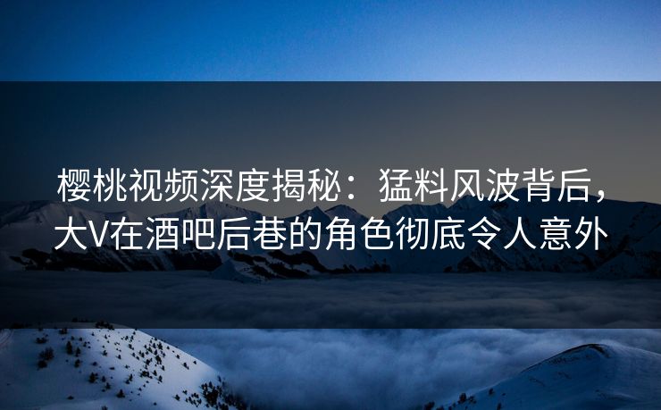樱桃视频深度揭秘：猛料风波背后，大V在酒吧后巷的角色彻底令人意外