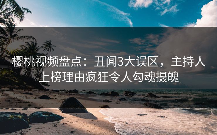 樱桃视频盘点：丑闻3大误区，主持人上榜理由疯狂令人勾魂摄魄