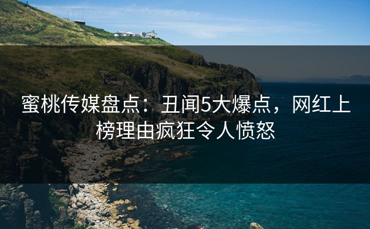 蜜桃传媒盘点：丑闻5大爆点，网红上榜理由疯狂令人愤怒