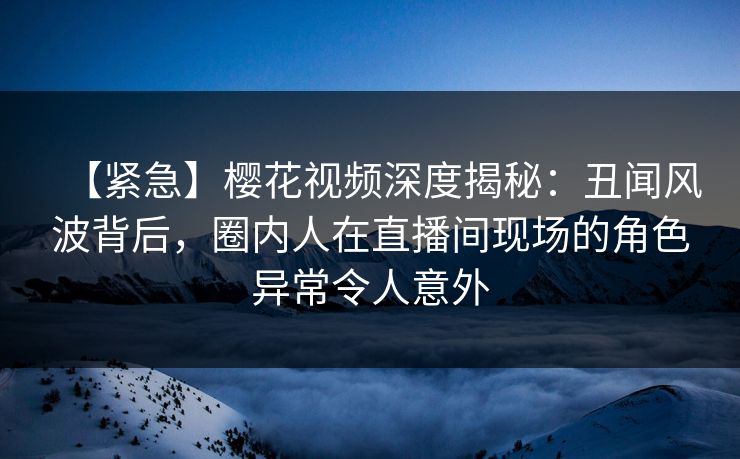 【紧急】樱花视频深度揭秘：丑闻风波背后，圈内人在直播间现场的角色异常令人意外