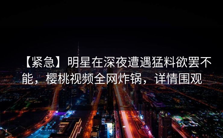 【紧急】明星在深夜遭遇猛料欲罢不能，樱桃视频全网炸锅，详情围观