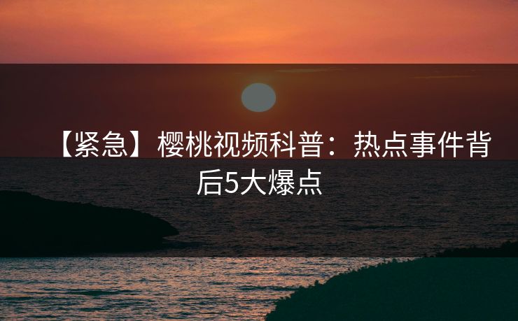 【紧急】樱桃视频科普：热点事件背后5大爆点