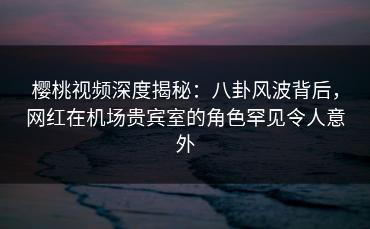 樱桃视频深度揭秘:八卦风波背后,网红在机场贵宾室的角色罕见令人意外 樱桃视频深度揭秘:八卦风波背后,网红在机场贵宾室的角色罕见令人意外