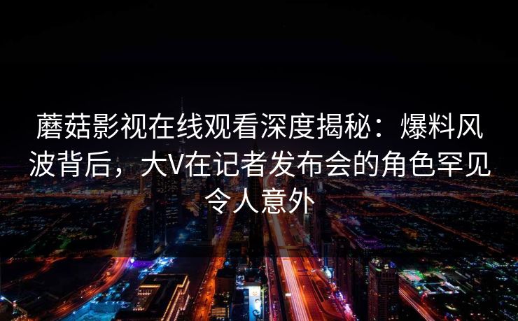 蘑菇影视在线观看深度揭秘：爆料风波背后，大V在记者发布会的角色罕见令人意外