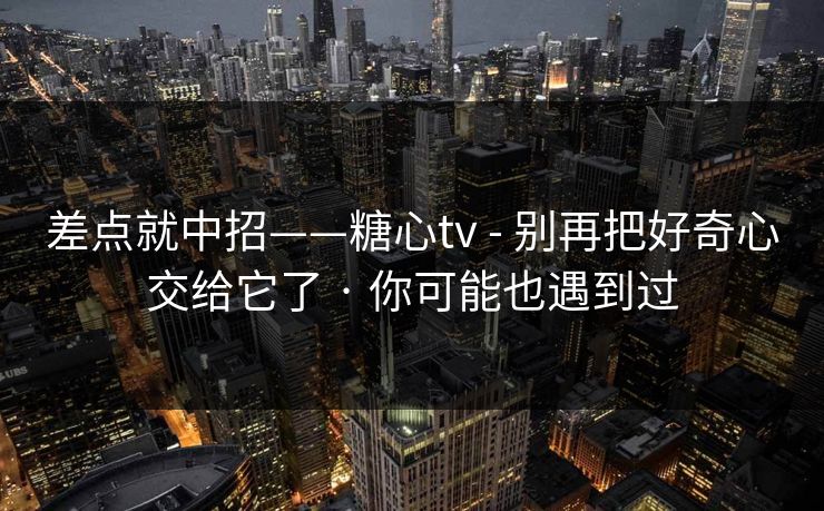 差点就中招——糖心tv - 别再把好奇心交给它了 · 你可能也遇到过