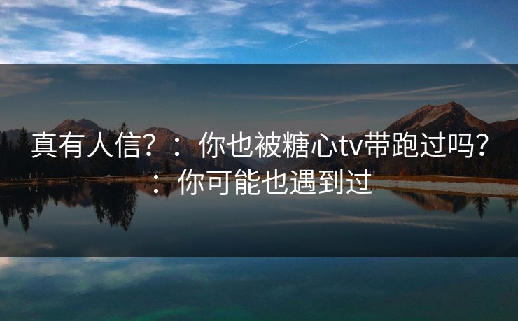 真有人信？：你也被糖心tv带跑过吗？：你可能也遇到过