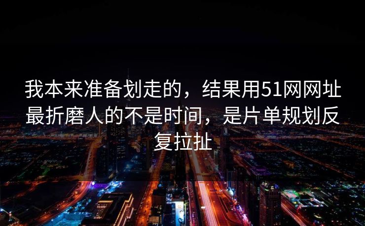 我本来准备划走的，结果用51网网址最折磨人的不是时间，是片单规划反复拉扯