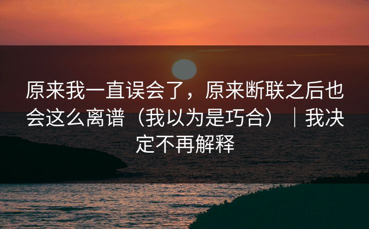 原来我一直误会了，原来断联之后也会这么离谱（我以为是巧合）｜我决定不再解释