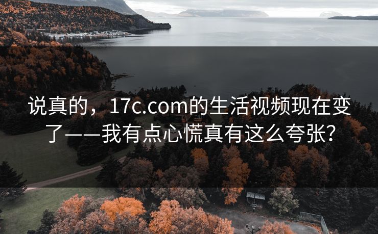 说真的，17c.com的生活视频现在变了——我有点心慌真有这么夸张？